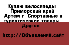 Куплю велосипеды - Приморский край, Артем г. Спортивные и туристические товары » Другое   